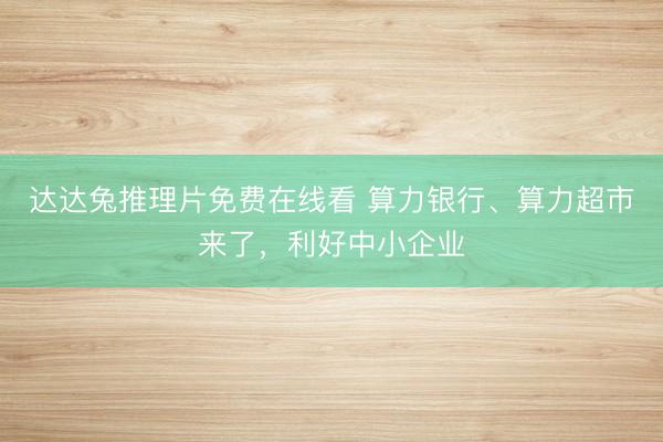 达达兔推理片免费在线看 算力银行、算力超市来了，利好中小企业