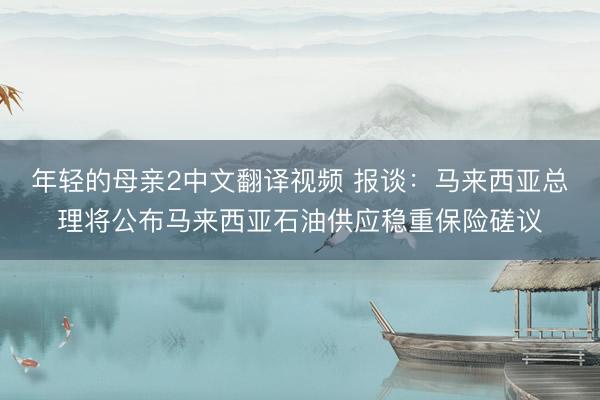 年轻的母亲2中文翻译视频 报谈：马来西亚总理将公布马来西亚石油供应稳重保险磋议
