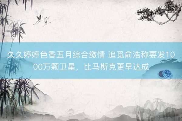 久久婷婷色香五月综合缴情 追觅俞浩称要发1000万颗卫星，比马斯克更早达成