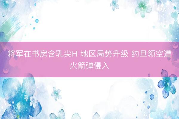 将军在书房含乳尖H 地区局势升级 约旦领空遭火箭弹侵入