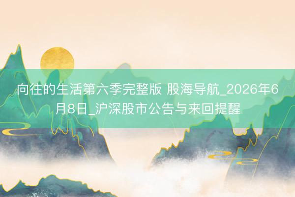 向往的生活第六季完整版 股海导航_2026年6月8日_沪深股市公告与来回提醒