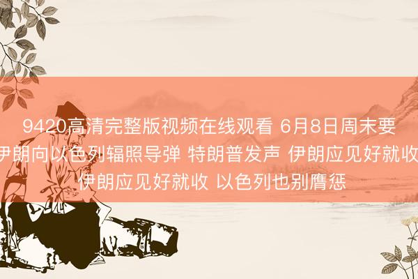 9420高清完整版视频在线观看 6月8日周末要闻：中东突发！伊朗向以色列辐照导弹 特朗普发声 伊朗应见好就收 以色列也别膺惩