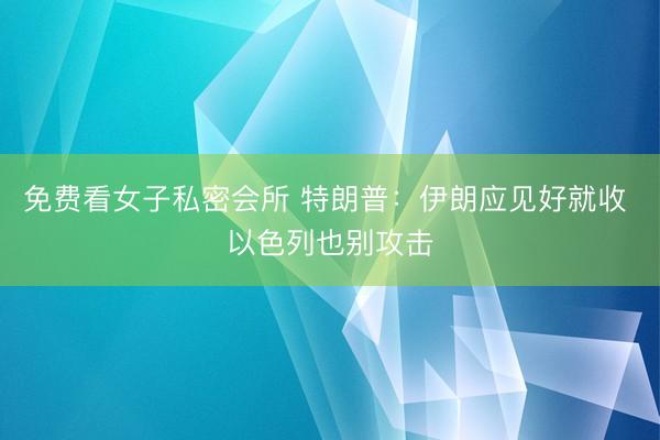 免费看女子私密会所 特朗普：伊朗应见好就收 以色列也别攻击
