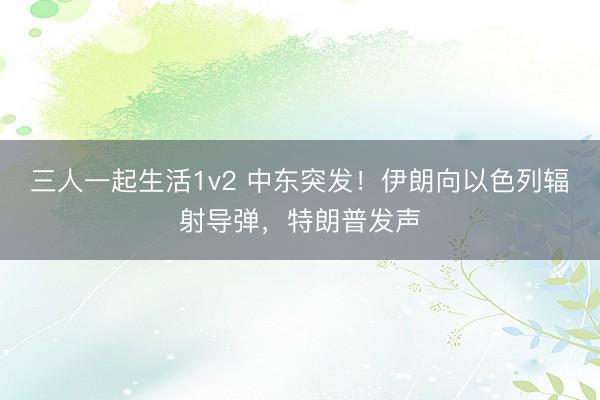 三人一起生活1v2 中东突发!伊朗向以色列辐射导弹,特朗普发声