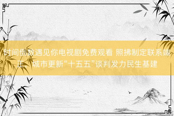 时间倒数遇见你电视剧免费观看 照拂制定联系端正，城市更新“十五五”谈判发力民生基建