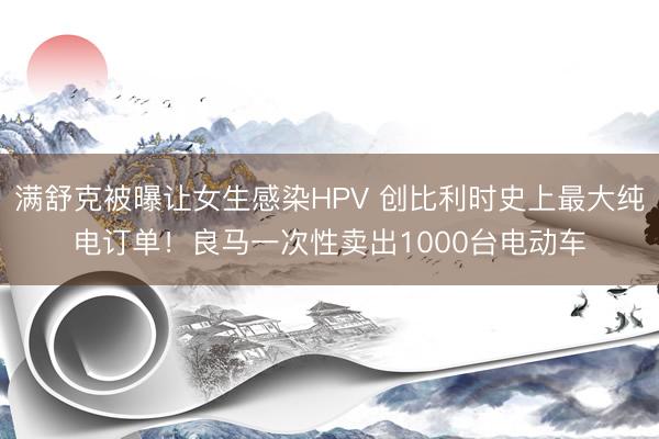 满舒克被曝让女生感染HPV 创比利时史上最大纯电订单！良马一次性卖出1000台电动车