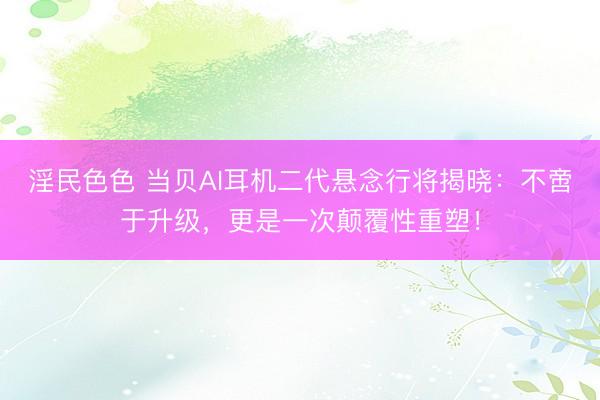 淫民色色 当贝AI耳机二代悬念行将揭晓:不啻于升级,更是一次颠覆性重塑!