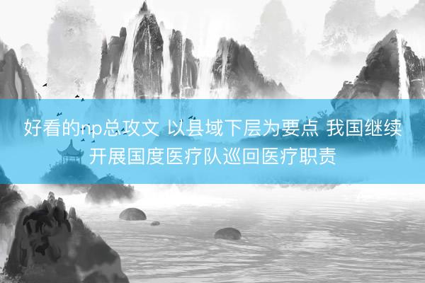 好看的np总攻文 以县域下层为要点 我国继续开展国度医疗队巡回医疗职责