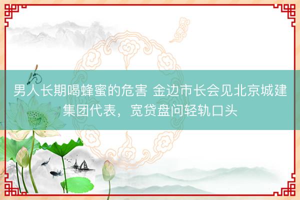 男人长期喝蜂蜜的危害 金边市长会见北京城建集团代表,宽贷盘问轻轨口头