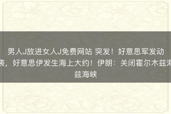 男人J放进女人J免费网站 突发！好意思军发动空袭，好意思伊发生海上大约！伊朗：关闭霍尔木兹海峡