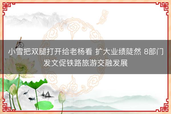 小雪把双腿打开给老杨看 扩大业绩陡然 8部门发文促铁路旅游交融发展