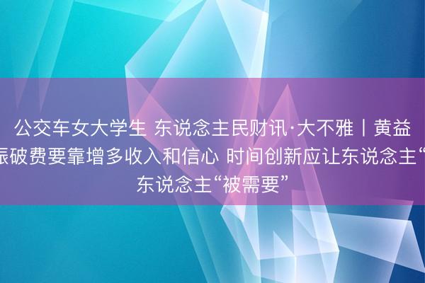 公交车女大学生 东说念主民财讯·大不雅丨黄益平：提振破费要靠增多收入和信心 时间创新应让东说念主“被需要”