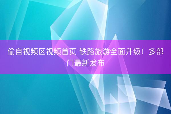 偷自视频区视频首页 铁路旅游全面升级！多部门最新发布