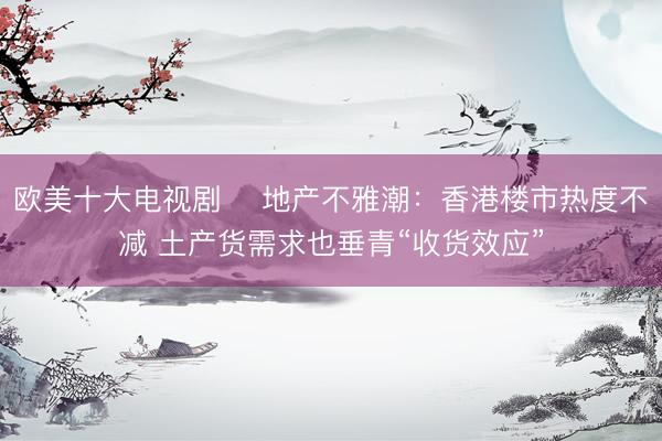 欧美十大电视剧 地产不雅潮:香港楼市热度不减 土产货需求也垂青“收货效应”