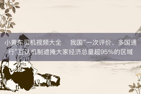 小黄车司机视频大全 ​我国“一次评价、多国通行”互认机制遮掩大家经济总量超95%的区域