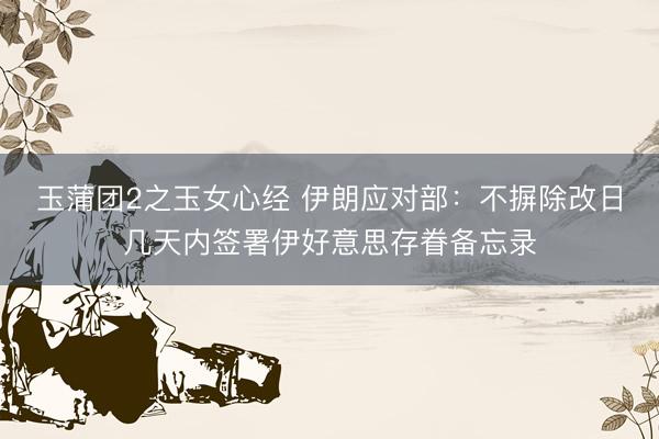 玉蒲团2之玉女心经 伊朗应对部：不摒除改日几天内签署伊好意思存眷备忘录