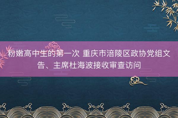粉嫩高中生的第一次 重庆市涪陵区政协党组文告、主席杜海波接收审查访问