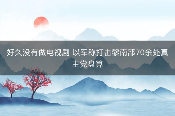 好久没有做电视剧 以军称打击黎南部70余处真主党盘算