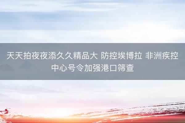 天天拍夜夜添久久精品大 防控埃博拉 非洲疾控中心号令加强港口筛查