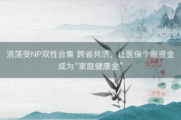 浪荡受NP双性合集 跨省共济，让医保个账资金成为“家庭健康金”