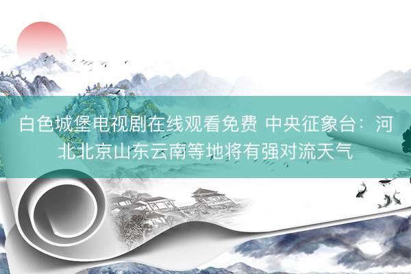 白色城堡电视剧在线观看免费 中央征象台：河北北京山东云南等地将有强对流天气