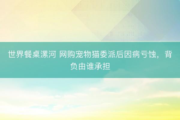世界餐桌漯河 网购宠物猫委派后因病亏蚀，背负由谁承担