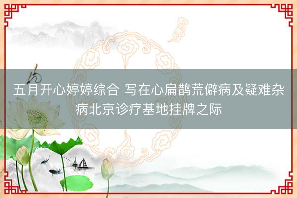 五月开心婷婷综合 写在心扁鹊荒僻病及疑难杂病北京诊疗基地挂牌之际