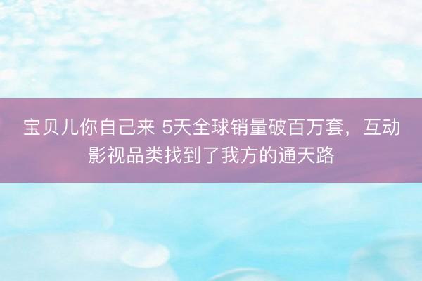 宝贝儿你自己来 5天全球销量破百万套，互动影视品类找到了我方的通天路