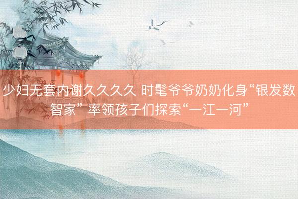 少妇无套内谢久久久久 时髦爷爷奶奶化身“银发数智家” 率领孩子们探索“一江一河”