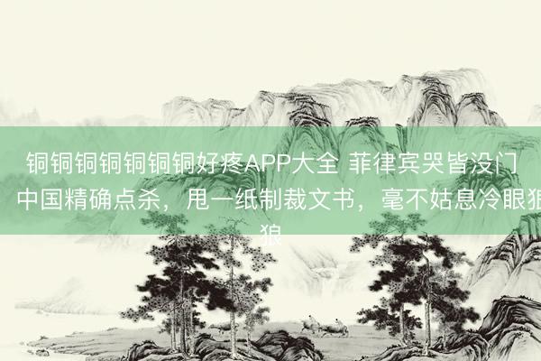 铜铜铜铜铜铜铜好疼APP大全 菲律宾哭皆没门，中国精确点杀，甩一纸制裁文书，毫不姑息冷眼狼