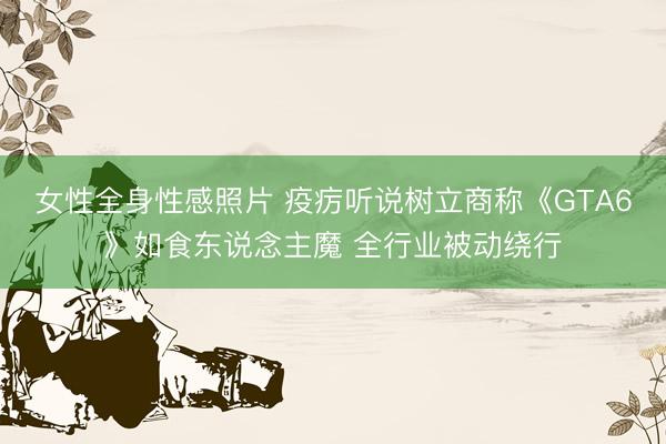 女性全身性感照片 疫疠听说树立商称《GTA6》如食东说念主魔 全行业被动绕行