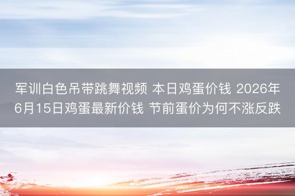 军训白色吊带跳舞视频 本日鸡蛋价钱 2026年6月15日鸡蛋最新价钱 节前蛋价为何不涨反跌
