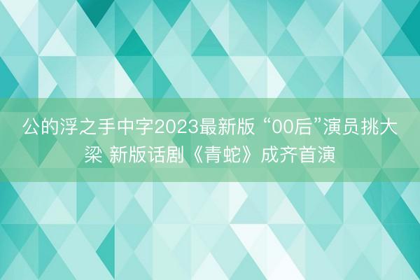 公的浮之手中字2023最新版 “00后”演员挑大梁 新版话剧《青蛇》成齐首演