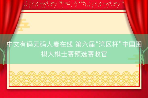 中文有码无码人妻在线 第六届“湾区杯”中国围棋大棋士赛预选赛收官