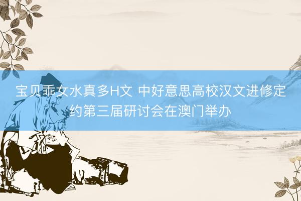 宝贝乖女水真多H文 中好意思高校汉文进修定约第三届研讨会在澳门举办