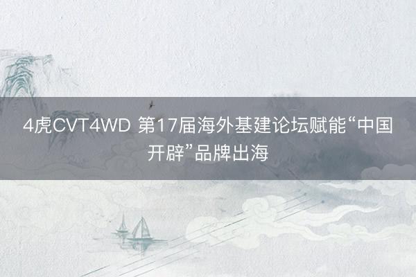 4虎CVT4WD 第17届海外基建论坛赋能“中国开辟”品牌出海
