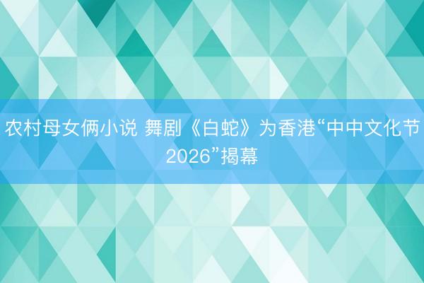 农村母女俩小说 舞剧《白蛇》为香港“中中文化节2026”揭幕