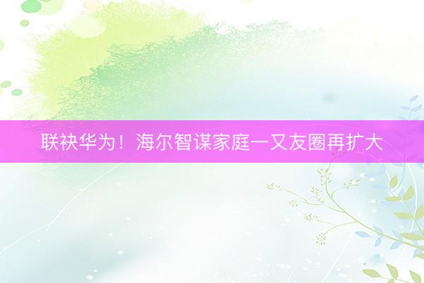 联袂华为！海尔智谋家庭一又友圈再扩大