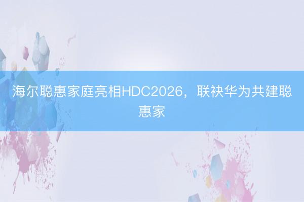 海尔聪惠家庭亮相HDC2026，联袂华为共建聪惠家
