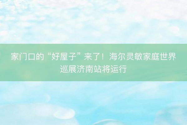 家门口的 “好屋子” 来了！海尔灵敏家庭世界巡展济南站将运行