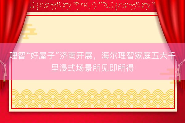 理智“好屋子”济南开展，海尔理智家庭五大千里浸式场景所见即所得