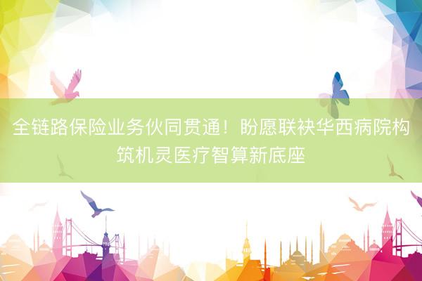 全链路保险业务伙同贯通！盼愿联袂华西病院构筑机灵医疗智算新底座