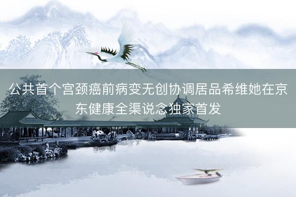 公共首个宫颈癌前病变无创协调居品希维她在京东健康全渠说念独家首发
