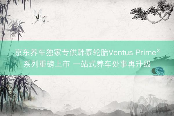 京东养车独家专供韩泰轮胎Ventus Prime³系列重磅上市 一站式养车处事再升级