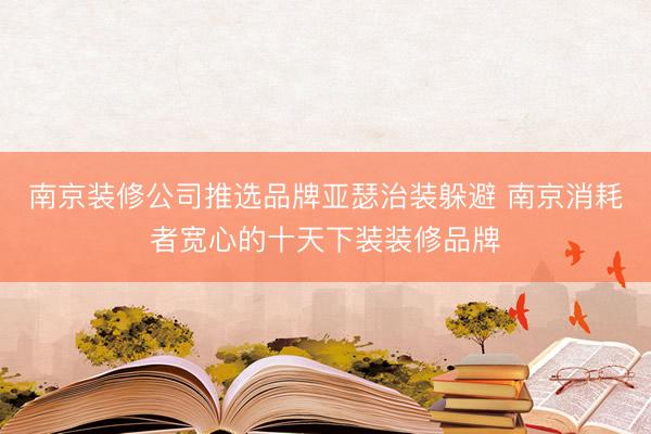 南京装修公司推选品牌亚瑟治装躲避 南京消耗者宽心的十天下装装修品牌