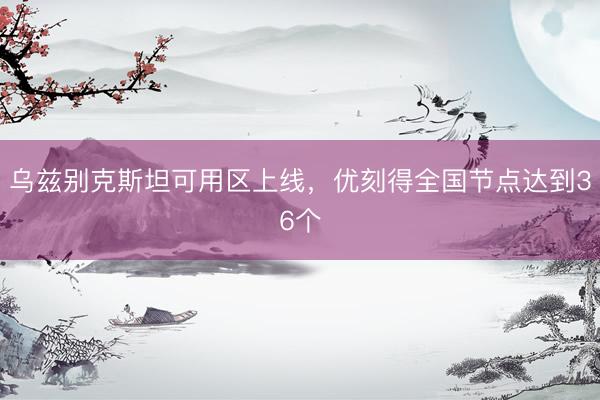 乌兹别克斯坦可用区上线,优刻得全国节点达到36个