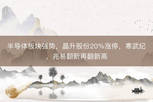 半导体板块强势，晶升股份20%涨停，寒武纪、兆易翻新再翻新高