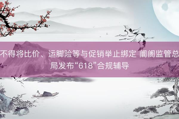 不得将比价、运脚险等与促销举止绑定 阛阓监管总局发布“618”合规辅导