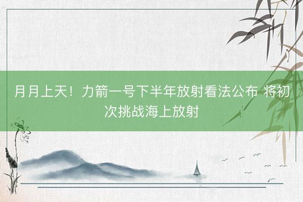 月月上天！力箭一号下半年放射看法公布 将初次挑战海上放射