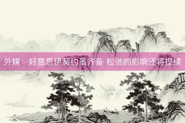 外媒:好意思伊契约虽齐备 松弛的影响还将捏续